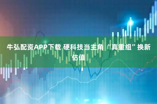 牛弘配资APP下载 硬科技当主角 “真重组”换新估值