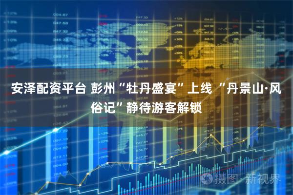 安泽配资平台 彭州“牡丹盛宴”上线 “丹景山·风俗记”静待游客解锁