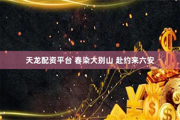 天龙配资平台 春染大别山 赴约来六安