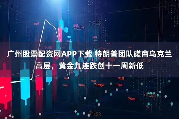 广州股票配资网APP下载 特朗普团队磋商乌克兰高层，黄金九连跌创十一周新低