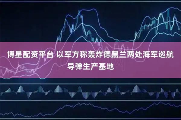 博星配资平台 以军方称轰炸德黑兰两处海军巡航导弹生产基地