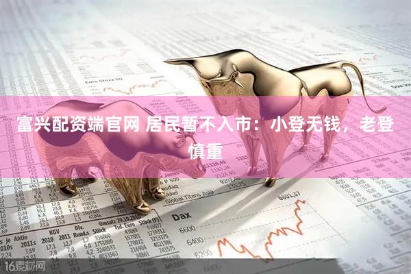 富兴配资端官网 居民暂不入市：小登无钱，老登慎重