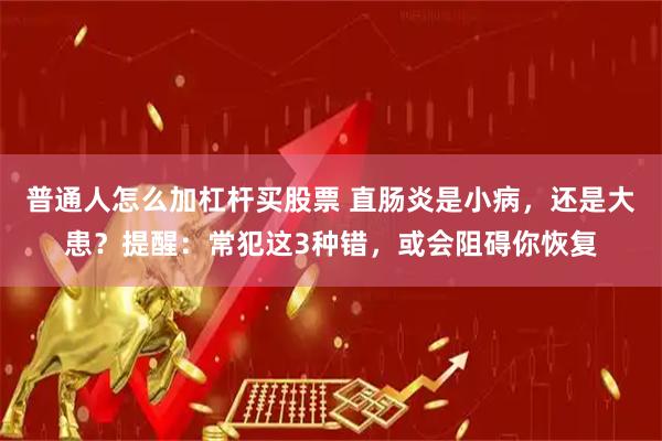 普通人怎么加杠杆买股票 直肠炎是小病，还是大患？提醒：常犯这3种错，或会阻碍你恢复