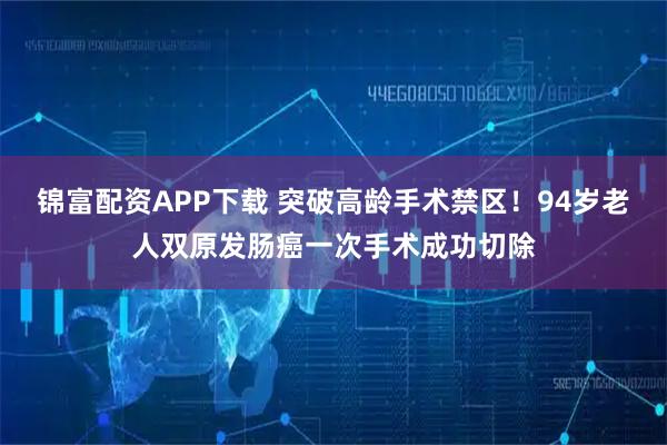 锦富配资APP下载 突破高龄手术禁区！94岁老人双原发肠癌一次手术成功切除