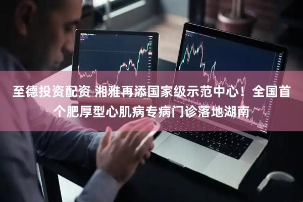 至德投资配资 湘雅再添国家级示范中心！全国首个肥厚型心肌病专病门诊落地湖南