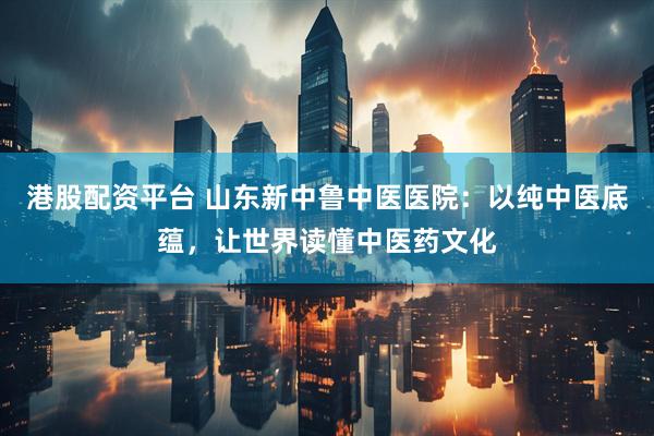 港股配资平台 山东新中鲁中医医院：以纯中医底蕴，让世界读懂中医药文化