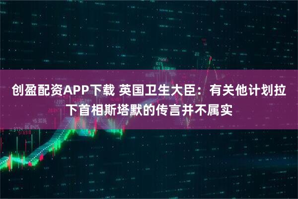 创盈配资APP下载 英国卫生大臣：有关他计划拉下首相斯塔默的传言并不属实