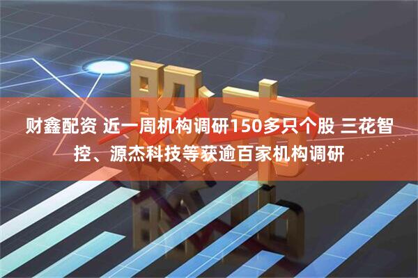 财鑫配资 近一周机构调研150多只个股 三花智控、源杰科技等获逾百家机构调研