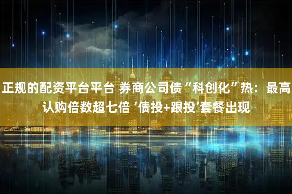 正规的配资平台平台 券商公司债“科创化”热：最高认购倍数超七倍 ‘债投+跟投’套餐出现