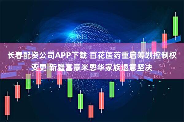 长春配资公司APP下载 百花医药重启筹划控制权变更 新疆富豪米恩华家族退意坚决