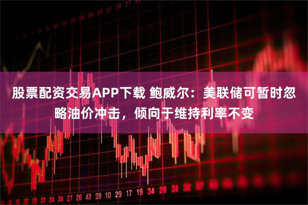 股票配资交易APP下载 鲍威尔：美联储可暂时忽略油价冲击，倾向于维持利率不变