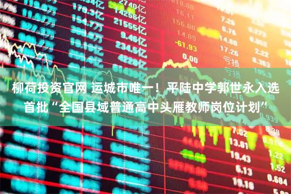 柳荷投资官网 运城市唯一！平陆中学郭世永入选首批“全国县域普通高中头雁教师岗位计划”