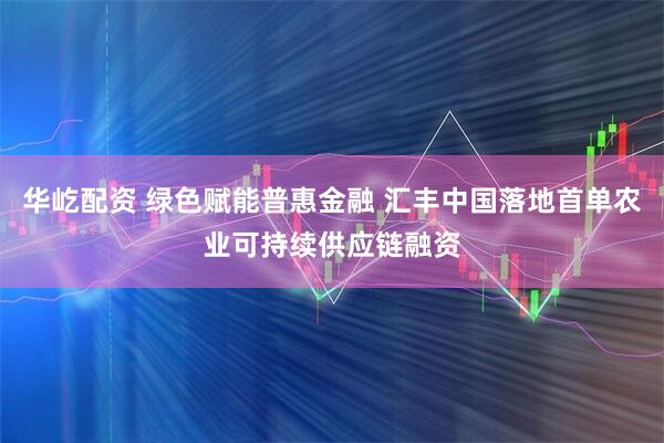 华屹配资 绿色赋能普惠金融 汇丰中国落地首单农业可持续供应链融资