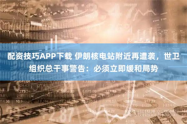 配资技巧APP下载 伊朗核电站附近再遭袭，世卫组织总干事警告：必须立即缓和局势