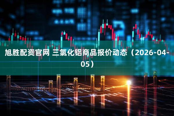 旭胜配资官网 三氯化铝商品报价动态（2026-04-05）
