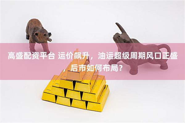 高盛配资平台 运价飙升，油运超级周期风口正盛，后市如何布局？