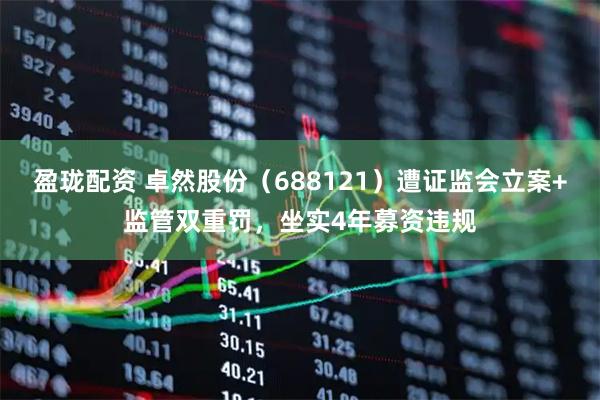 盈珑配资 卓然股份（688121）遭证监会立案+监管双重罚，坐实4年募资违规
