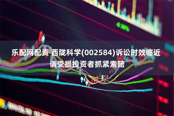 乐配网配资 西陇科学(002584)诉讼时效临近 请受损投资者抓紧索赔