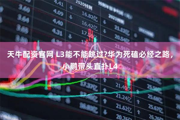 天牛配资官网 L3能不能跳过?华为死磕必经之路，小鹏带头直扑L4