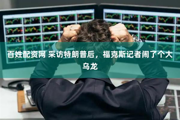 百姓配资网 采访特朗普后，福克斯记者闹了个大乌龙