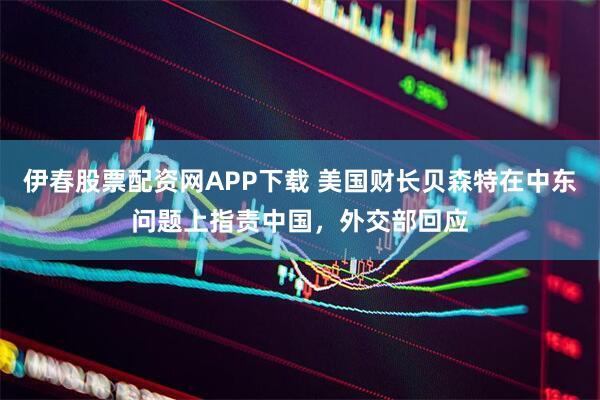 伊春股票配资网APP下载 美国财长贝森特在中东问题上指责中国，外交部回应