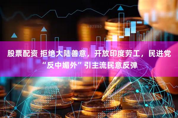股票配资 拒绝大陆善意，开放印度劳工，民进党“反中媚外”引主流民意反弹