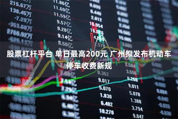 股票杠杆平台 单日最高200元 广州拟发布机动车停车收费新规