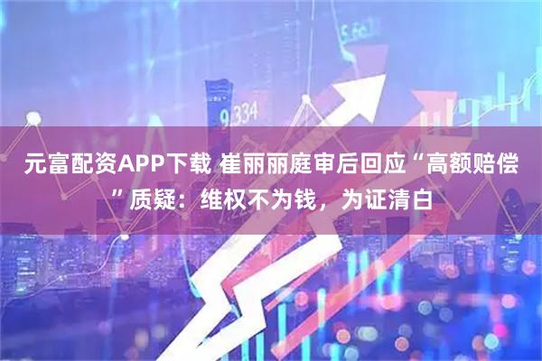 元富配资APP下载 崔丽丽庭审后回应“高额赔偿”质疑：维权不为钱，为证清白
