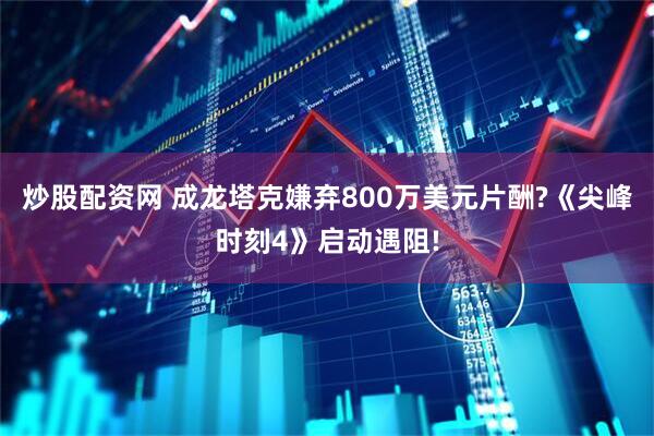 炒股配资网 成龙塔克嫌弃800万美元片酬?《尖峰时刻4》启动遇阻!