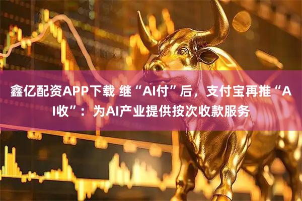 鑫亿配资APP下载 继“AI付”后，支付宝再推“AI收”：为AI产业提供按次收款服务