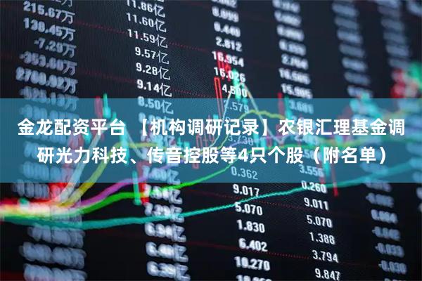 金龙配资平台 【机构调研记录】农银汇理基金调研光力科技、传音控股等4只个股（附名单）
