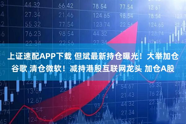 上证速配APP下载 但斌最新持仓曝光！大举加仓谷歌 清仓微软！减持港股互联网龙头 加仓A股