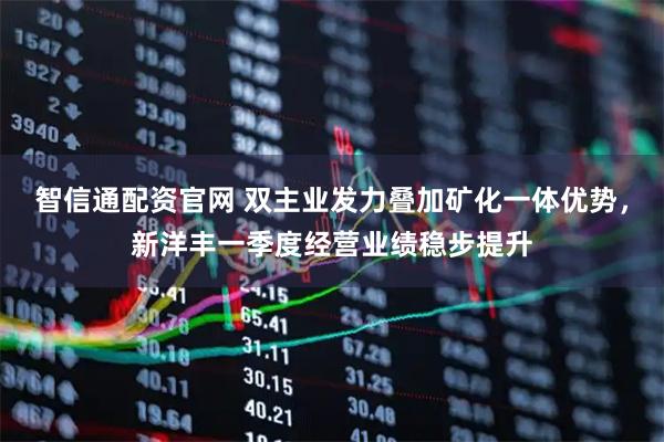 智信通配资官网 双主业发力叠加矿化一体优势，新洋丰一季度经营业绩稳步提升