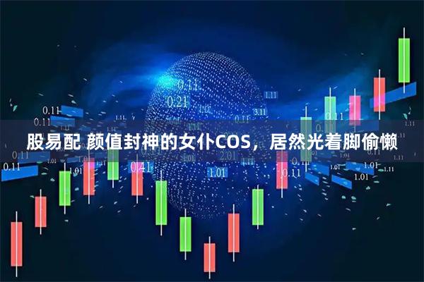 股易配 颜值封神的女仆COS，居然光着脚偷懒