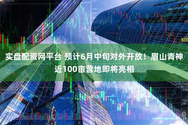 实盘配资网平台 预计6月中旬对外开放！眉山青神近100亩营地即将亮相