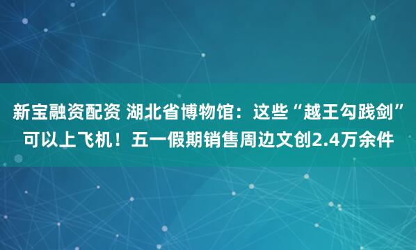 新宝融资配资 湖北省博物馆：这些“越王勾践剑”可以上飞机！五一假期销售周边文创2.4万余件