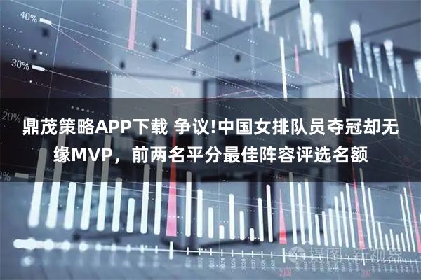 鼎茂策略APP下载 争议!中国女排队员夺冠却无缘MVP，前两名平分最佳阵容评选名额