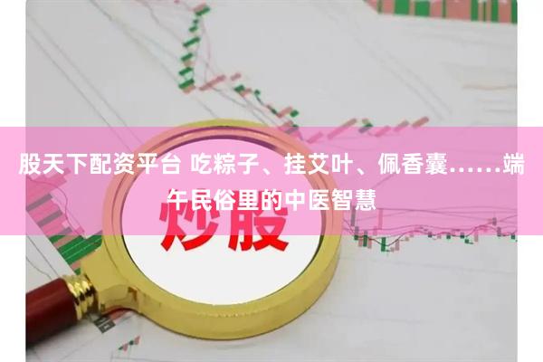 股天下配资平台 吃粽子、挂艾叶、佩香囊……端午民俗里的中医智慧