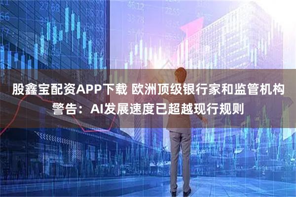 股鑫宝配资APP下载 欧洲顶级银行家和监管机构警告：AI发展速度已超越现行规则