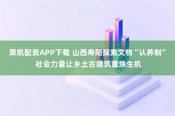 荣凯配资APP下载 山西寿阳探索文物“认养制” 社会力量让乡土古建筑重焕生机