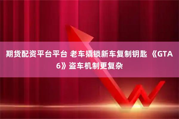 期货配资平台平台 老车撬锁新车复制钥匙 《GTA6》盗车机制更复杂