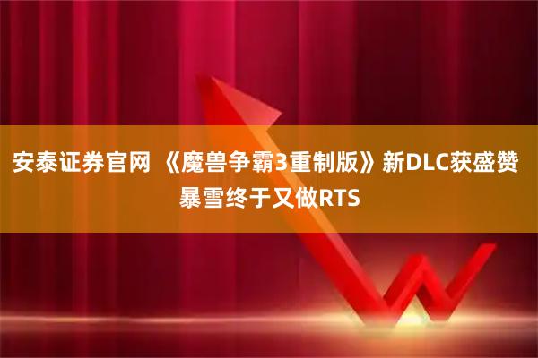 安泰证券官网 《魔兽争霸3重制版》新DLC获盛赞 暴雪终于又做RTS