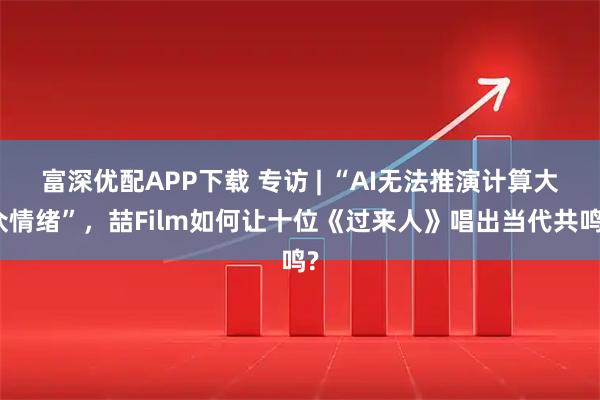 富深优配APP下载 专访 | “AI无法推演计算大众情绪”，喆Film如何让十位《过来人》唱出当代共鸣?
